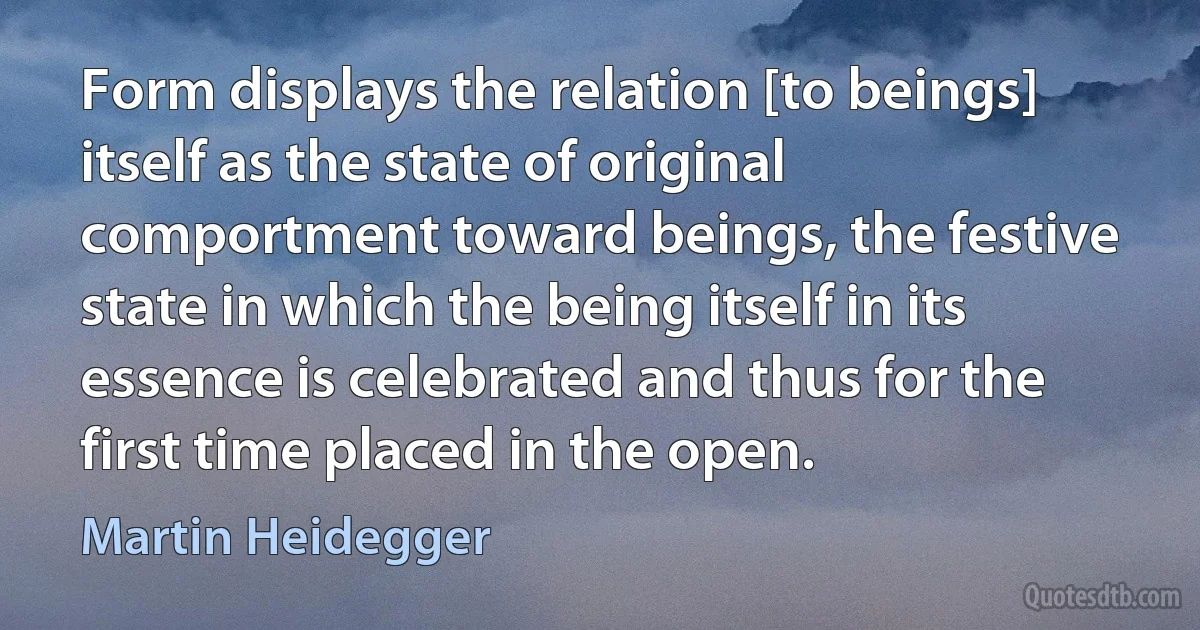 Form displays the relation [to beings] itself as the state of original comportment toward beings, the festive state in which the being itself in its essence is celebrated and thus for the first time placed in the open. (Martin Heidegger)