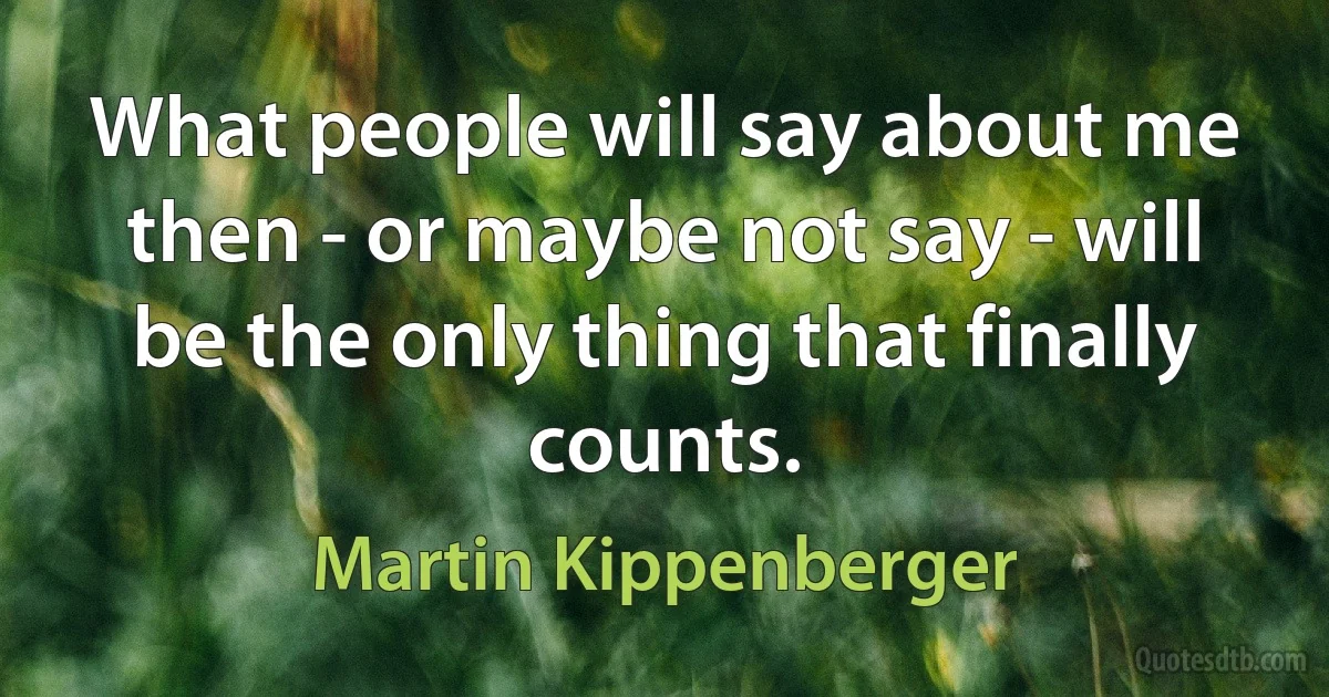 What people will say about me then - or maybe not say - will be the only thing that finally counts. (Martin Kippenberger)