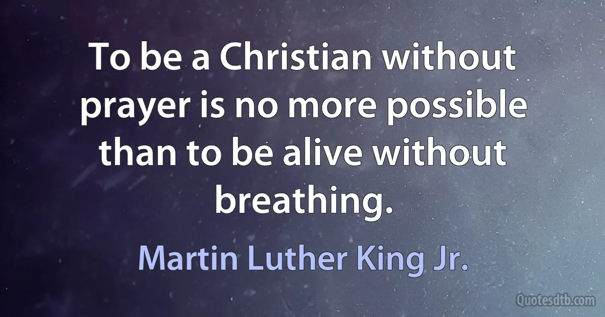 To be a Christian without prayer is no more possible than to be alive without breathing. (Martin Luther King Jr.)