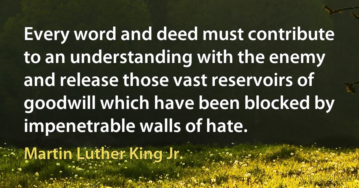 Every word and deed must contribute to an understanding with the enemy and release those vast reservoirs of goodwill which have been blocked by impenetrable walls of hate. (Martin Luther King Jr.)