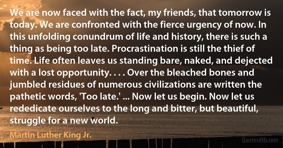 We are now faced with the fact, my friends, that tomorrow is today. We are confronted with the fierce urgency of now. In this unfolding conundrum of life and history, there is such a thing as being too late. Procrastination is still the thief of time. Life often leaves us standing bare, naked, and dejected with a lost opportunity. . . . Over the bleached bones and jumbled residues of numerous civilizations are written the pathetic words, 'Too late.' ... Now let us begin. Now let us rededicate ourselves to the long and bitter, but beautiful, struggle for a new world. (Martin Luther King Jr.)