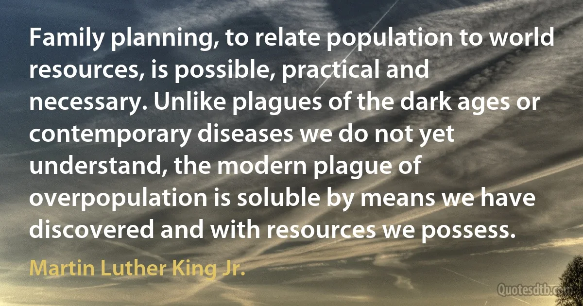 Family planning, to relate population to world resources, is possible, practical and necessary. Unlike plagues of the dark ages or contemporary diseases we do not yet understand, the modern plague of overpopulation is soluble by means we have discovered and with resources we possess. (Martin Luther King Jr.)