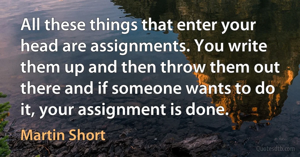 All these things that enter your head are assignments. You write them up and then throw them out there and if someone wants to do it, your assignment is done. (Martin Short)