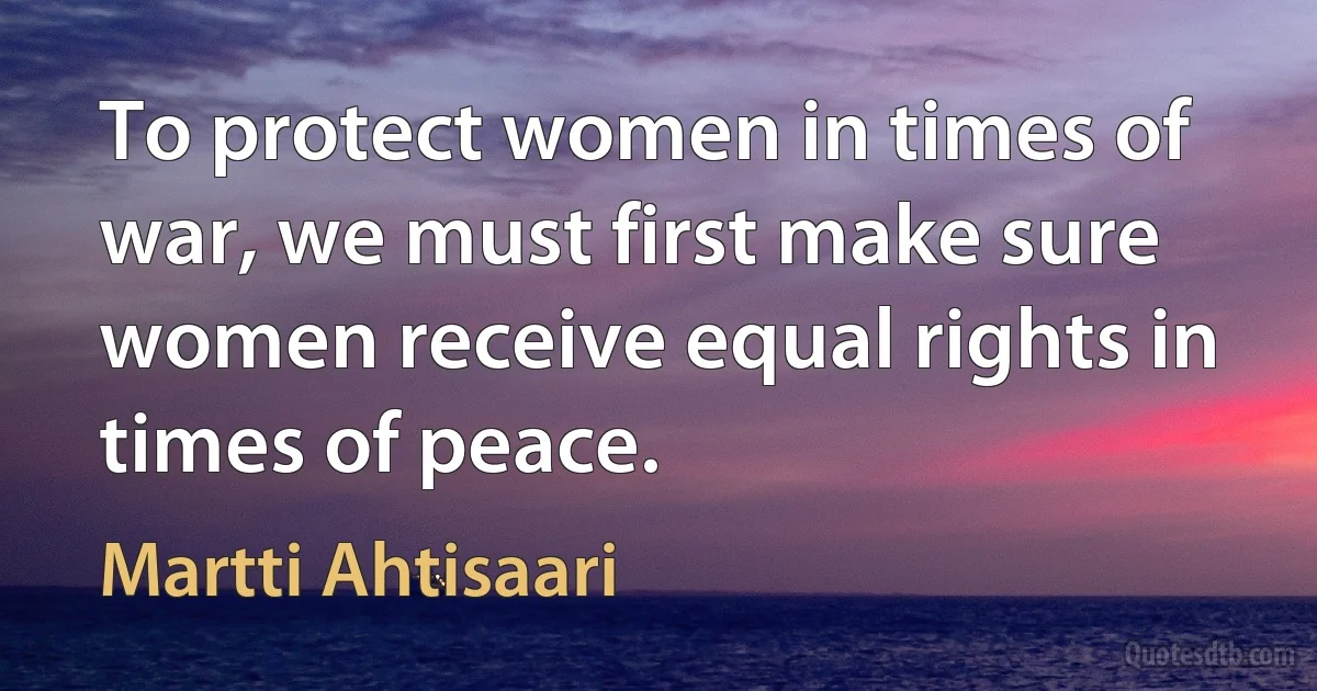 To protect women in times of war, we must first make sure women receive equal rights in times of peace. (Martti Ahtisaari)