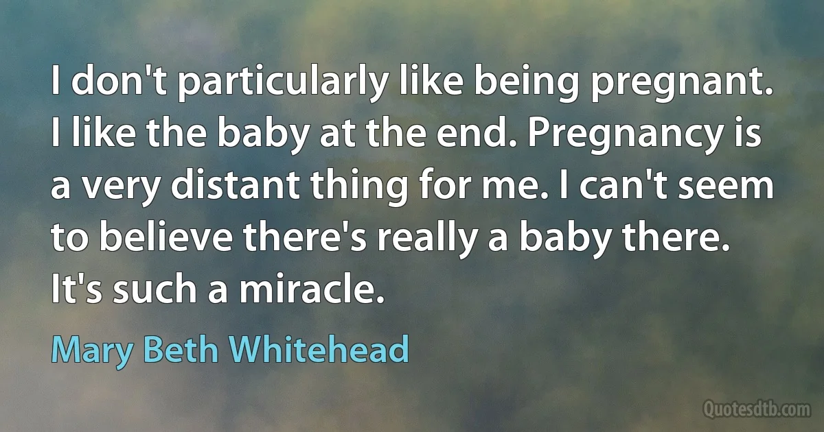 I don't particularly like being pregnant. I like the baby at the end. Pregnancy is a very distant thing for me. I can't seem to believe there's really a baby there. It's such a miracle. (Mary Beth Whitehead)