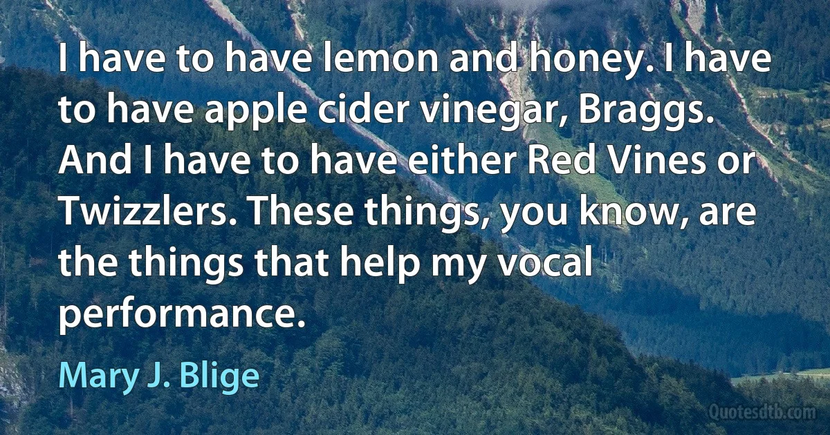 I have to have lemon and honey. I have to have apple cider vinegar, Braggs. And I have to have either Red Vines or Twizzlers. These things, you know, are the things that help my vocal performance. (Mary J. Blige)