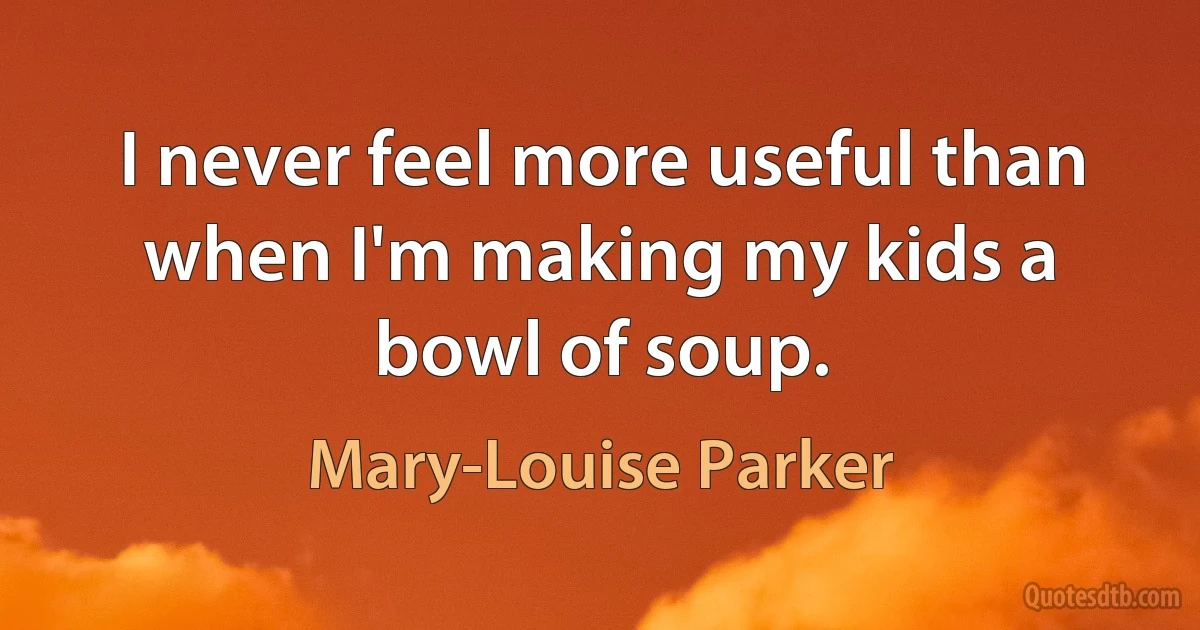 I never feel more useful than when I'm making my kids a bowl of soup. (Mary-Louise Parker)