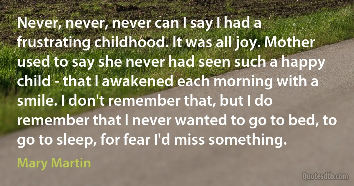 Never, never, never can I say I had a frustrating childhood. It was all joy. Mother used to say she never had seen such a happy child - that I awakened each morning with a smile. I don't remember that, but I do remember that I never wanted to go to bed, to go to sleep, for fear I'd miss something. (Mary Martin)