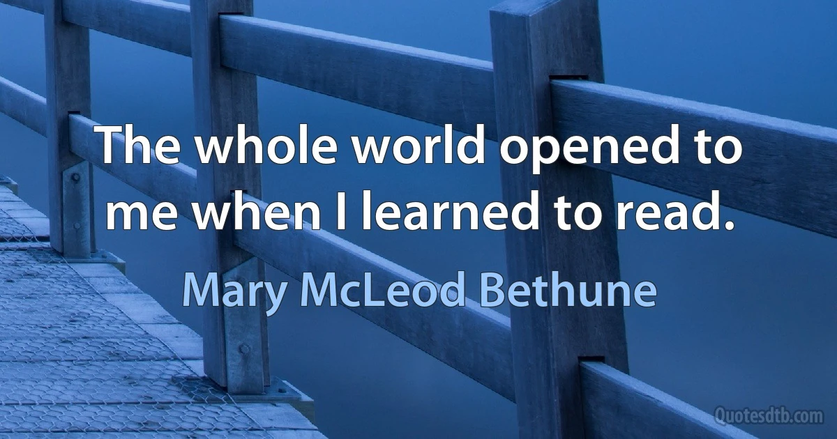 The whole world opened to me when I learned to read. (Mary McLeod Bethune)