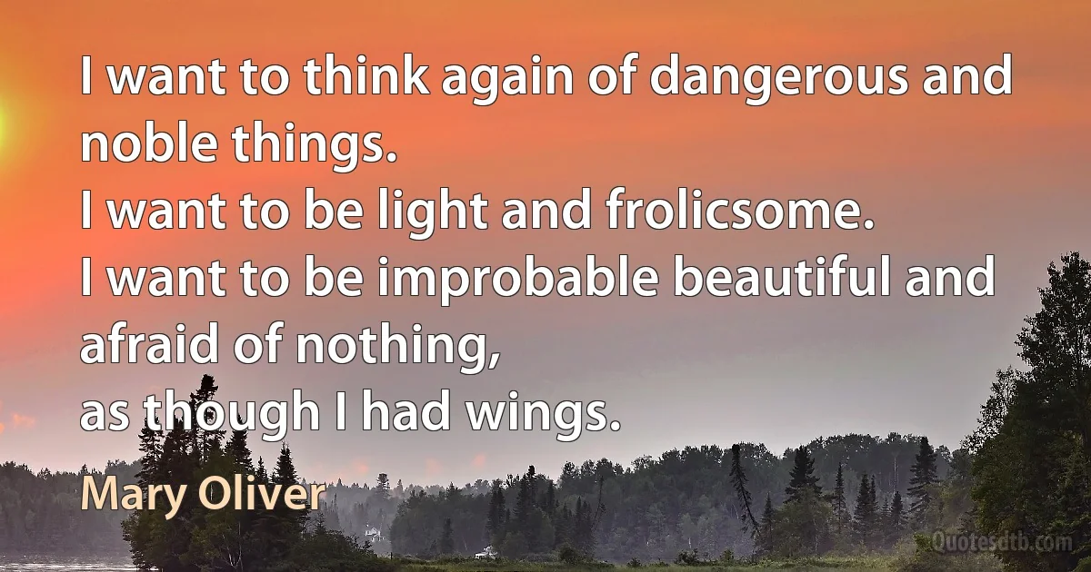 I want to think again of dangerous and noble things.
I want to be light and frolicsome.
I want to be improbable beautiful and afraid of nothing,
as though I had wings. (Mary Oliver)