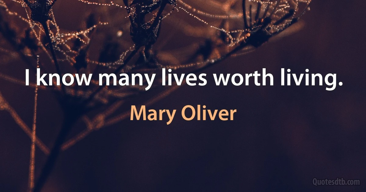 I know many lives worth living. (Mary Oliver)