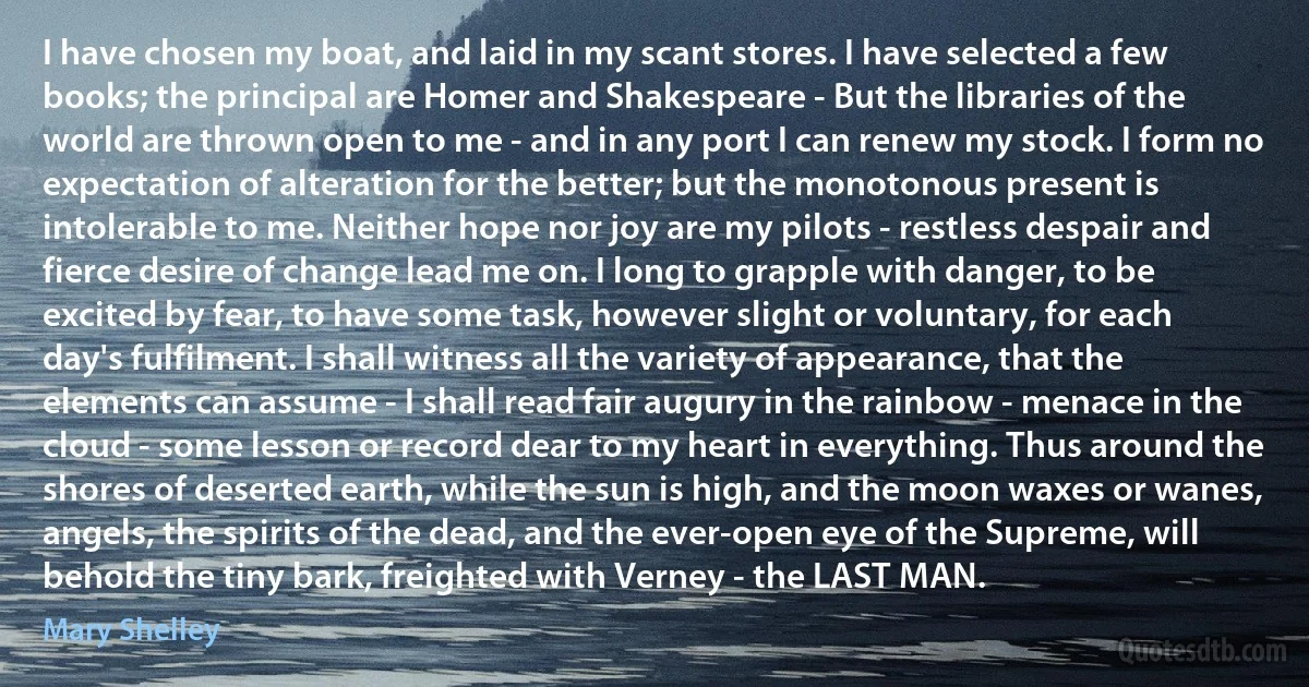 I have chosen my boat, and laid in my scant stores. I have selected a few books; the principal are Homer and Shakespeare - But the libraries of the world are thrown open to me - and in any port I can renew my stock. I form no expectation of alteration for the better; but the monotonous present is intolerable to me. Neither hope nor joy are my pilots - restless despair and fierce desire of change lead me on. I long to grapple with danger, to be excited by fear, to have some task, however slight or voluntary, for each day's fulfilment. I shall witness all the variety of appearance, that the elements can assume - I shall read fair augury in the rainbow - menace in the cloud - some lesson or record dear to my heart in everything. Thus around the shores of deserted earth, while the sun is high, and the moon waxes or wanes, angels, the spirits of the dead, and the ever-open eye of the Supreme, will behold the tiny bark, freighted with Verney - the LAST MAN. (Mary Shelley)