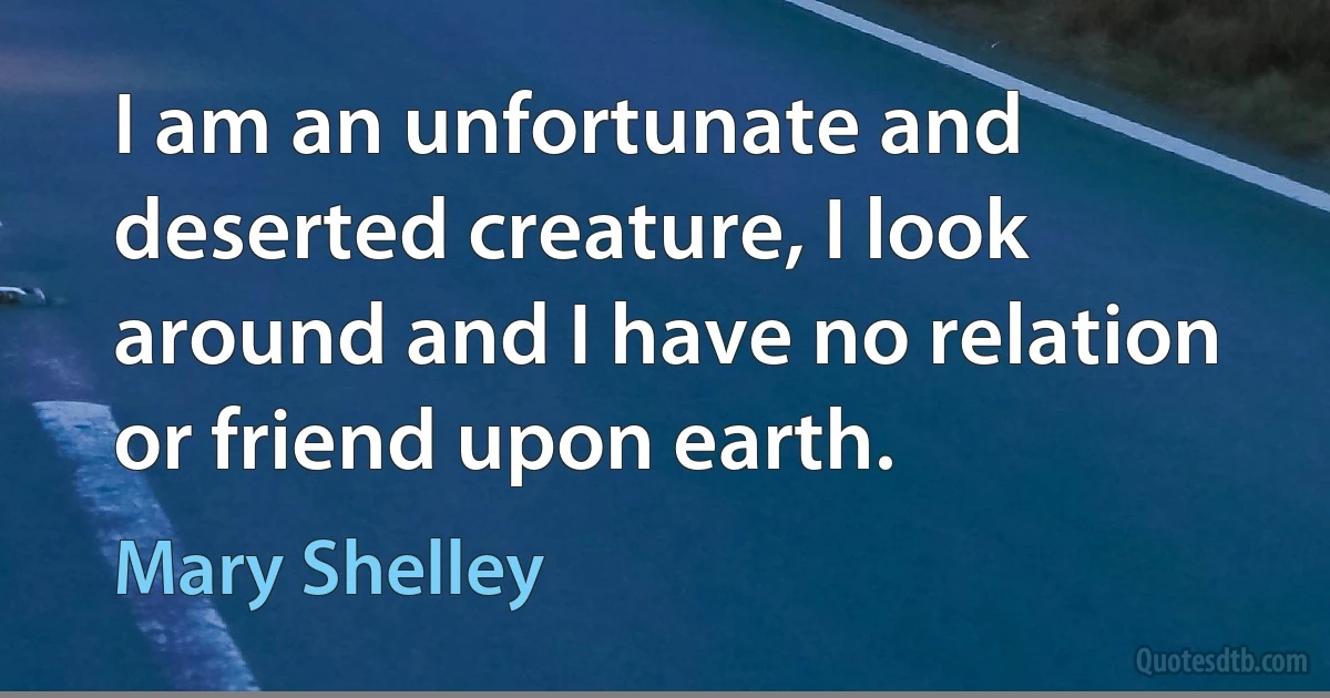 I am an unfortunate and deserted creature, I look around and I have no relation or friend upon earth. (Mary Shelley)