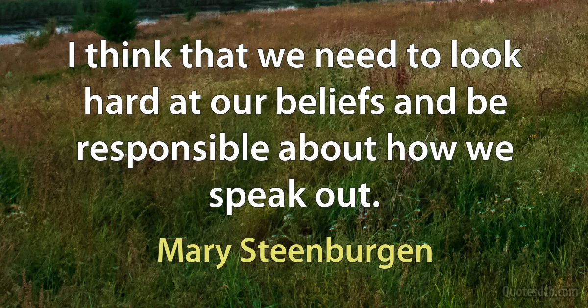 I think that we need to look hard at our beliefs and be responsible about how we speak out. (Mary Steenburgen)