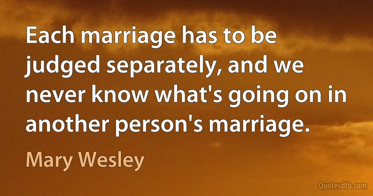 Each marriage has to be judged separately, and we never know what's going on in another person's marriage. (Mary Wesley)