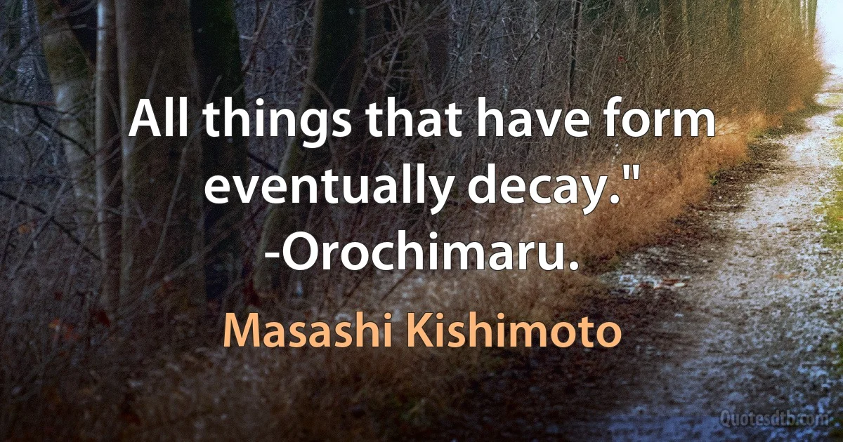 All things that have form eventually decay." -Orochimaru. (Masashi Kishimoto)