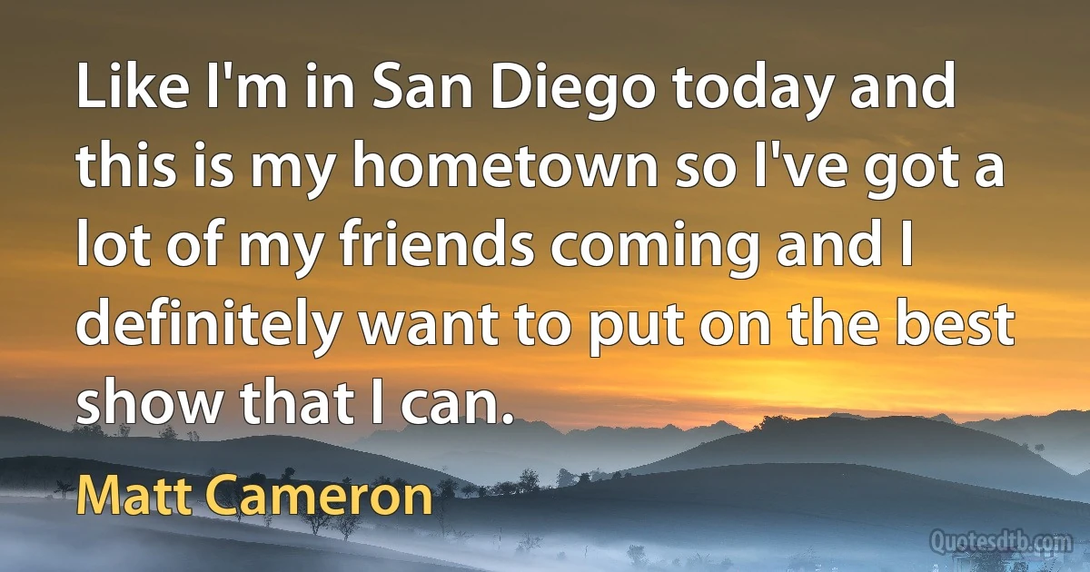 Like I'm in San Diego today and this is my hometown so I've got a lot of my friends coming and I definitely want to put on the best show that I can. (Matt Cameron)