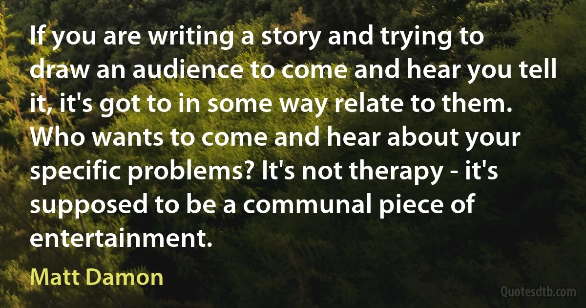 If you are writing a story and trying to draw an audience to come and hear you tell it, it's got to in some way relate to them. Who wants to come and hear about your specific problems? It's not therapy - it's supposed to be a communal piece of entertainment. (Matt Damon)