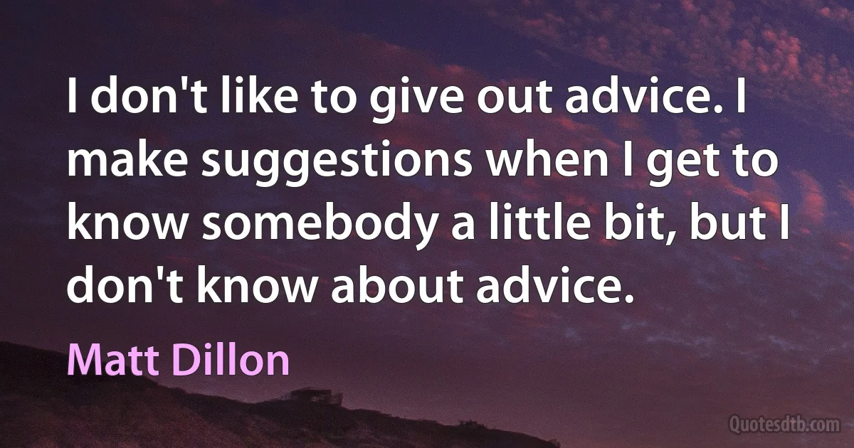 I don't like to give out advice. I make suggestions when I get to know somebody a little bit, but I don't know about advice. (Matt Dillon)