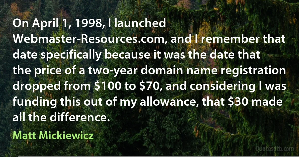 On April 1, 1998, I launched Webmaster-Resources.com, and I remember that date specifically because it was the date that the price of a two-year domain name registration dropped from $100 to $70, and considering I was funding this out of my allowance, that $30 made all the difference. (Matt Mickiewicz)