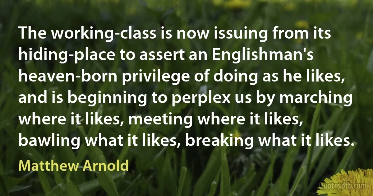 The working-class is now issuing from its hiding-place to assert an Englishman's heaven-born privilege of doing as he likes, and is beginning to perplex us by marching where it likes, meeting where it likes, bawling what it likes, breaking what it likes. (Matthew Arnold)