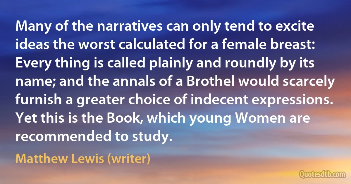 Many of the narratives can only tend to excite ideas the worst calculated for a female breast: Every thing is called plainly and roundly by its name; and the annals of a Brothel would scarcely furnish a greater choice of indecent expressions. Yet this is the Book, which young Women are recommended to study. (Matthew Lewis (writer))