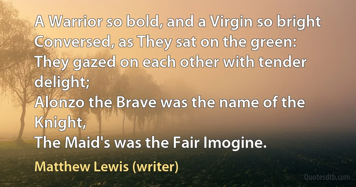 A Warrior so bold, and a Virgin so bright
Conversed, as They sat on the green:
They gazed on each other with tender delight;
Alonzo the Brave was the name of the Knight,
The Maid's was the Fair Imogine. (Matthew Lewis (writer))