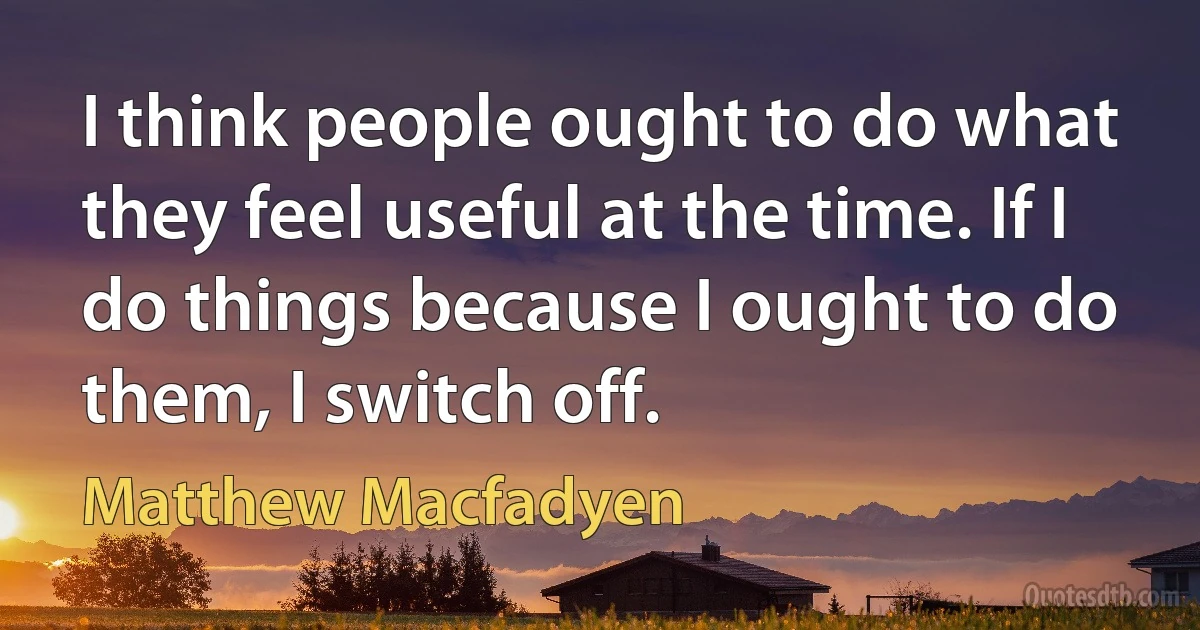 I think people ought to do what they feel useful at the time. If I do things because I ought to do them, I switch off. (Matthew Macfadyen)