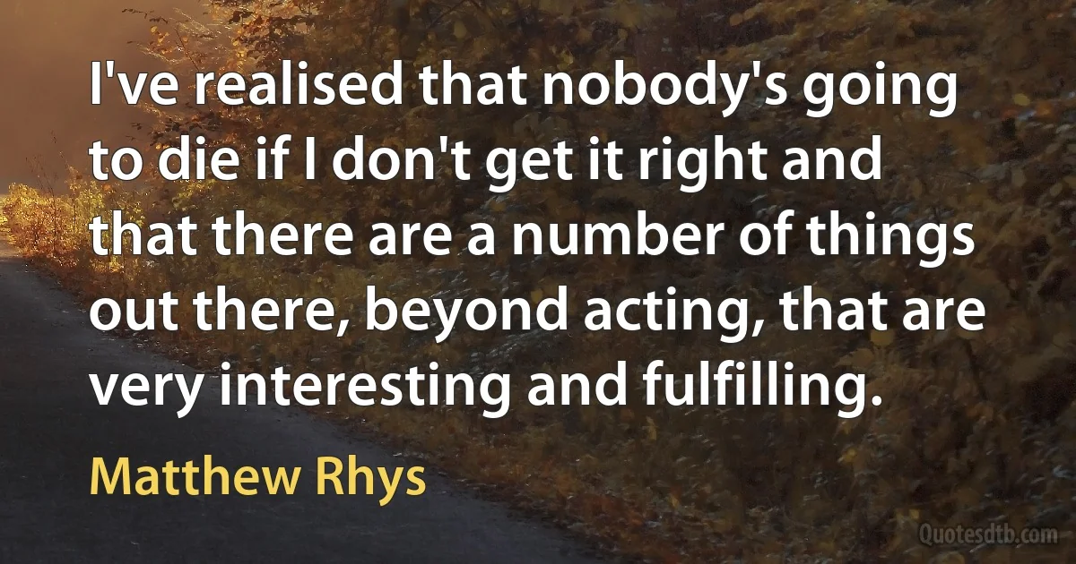 I've realised that nobody's going to die if I don't get it right and that there are a number of things out there, beyond acting, that are very interesting and fulfilling. (Matthew Rhys)