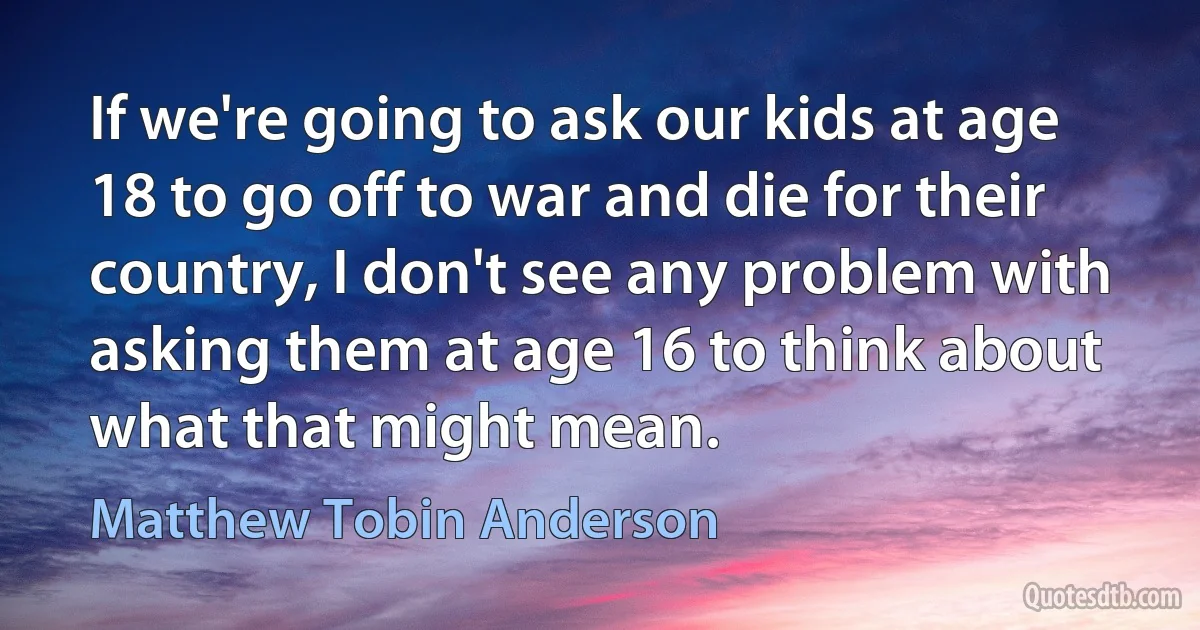 If we're going to ask our kids at age 18 to go off to war and die for their country, I don't see any problem with asking them at age 16 to think about what that might mean. (Matthew Tobin Anderson)