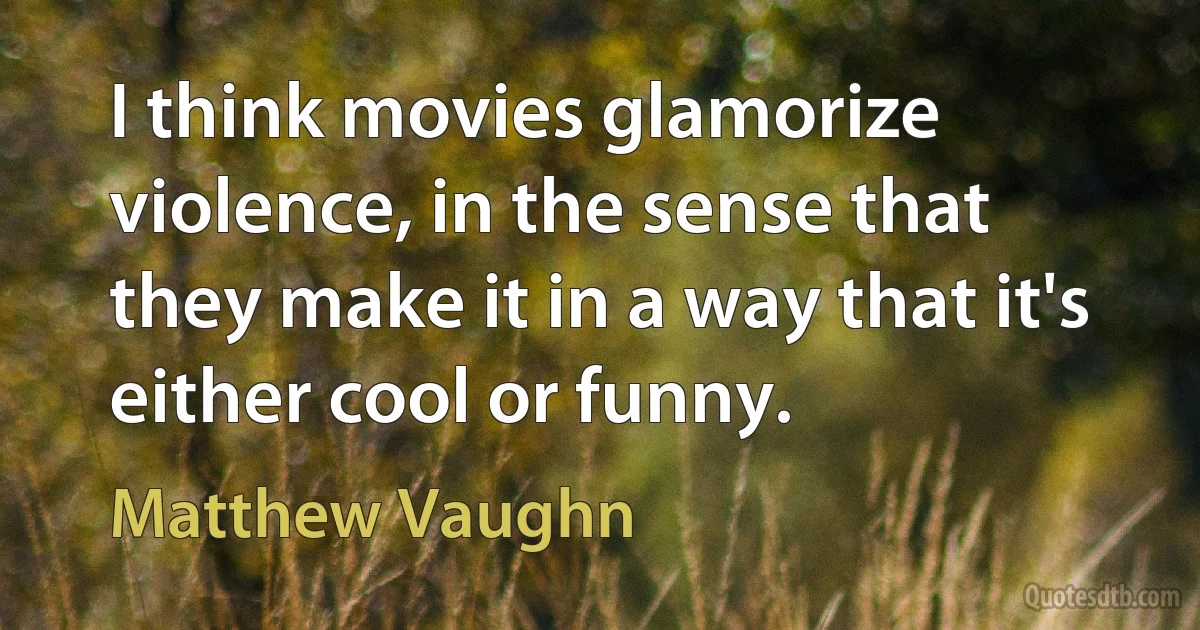 I think movies glamorize violence, in the sense that they make it in a way that it's either cool or funny. (Matthew Vaughn)