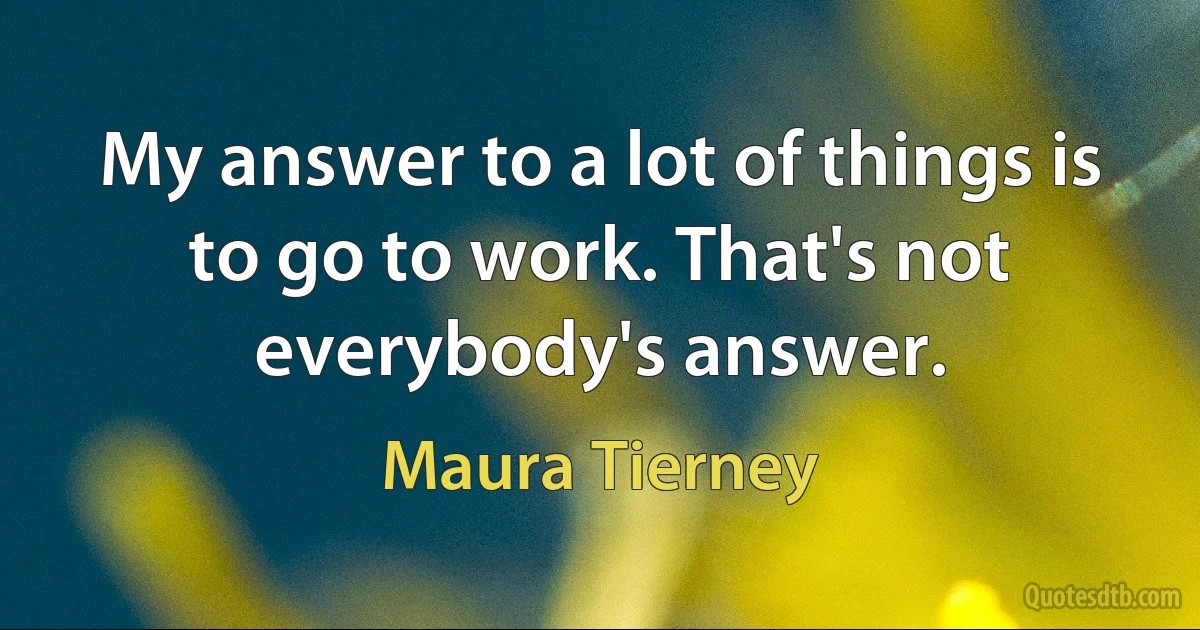 My answer to a lot of things is to go to work. That's not everybody's answer. (Maura Tierney)