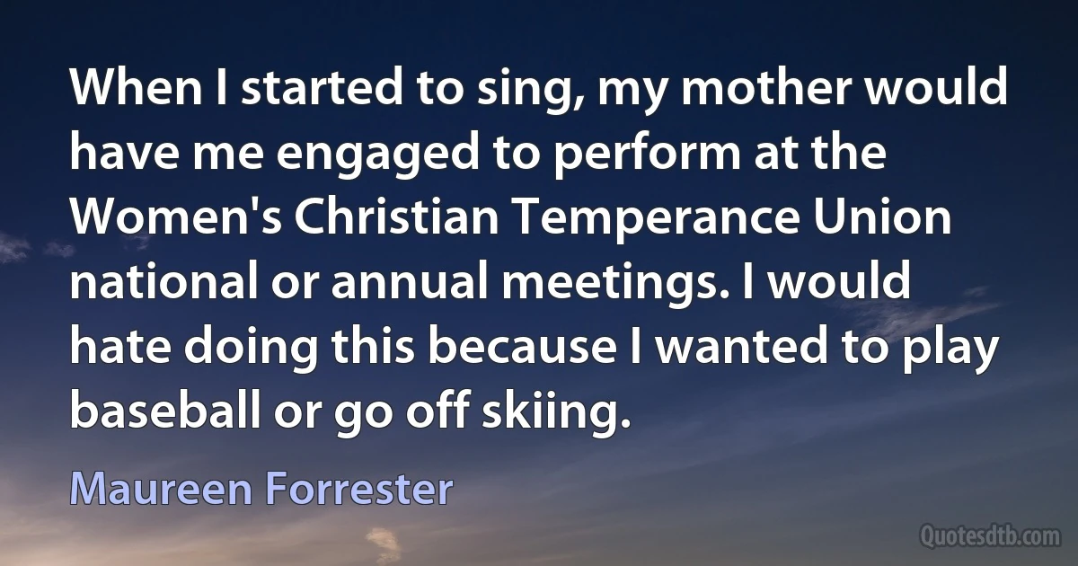 When I started to sing, my mother would have me engaged to perform at the Women's Christian Temperance Union national or annual meetings. I would hate doing this because I wanted to play baseball or go off skiing. (Maureen Forrester)