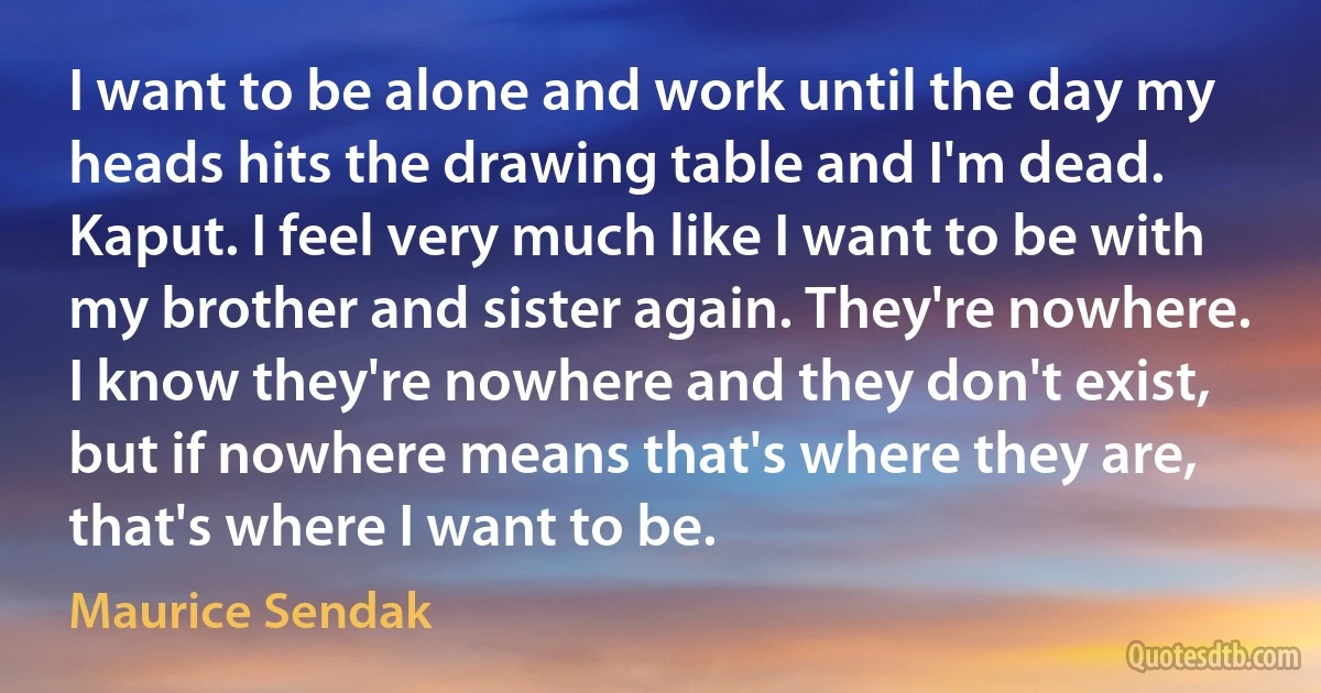 I want to be alone and work until the day my heads hits the drawing table and I'm dead. Kaput. I feel very much like I want to be with my brother and sister again. They're nowhere. I know they're nowhere and they don't exist, but if nowhere means that's where they are, that's where I want to be. (Maurice Sendak)