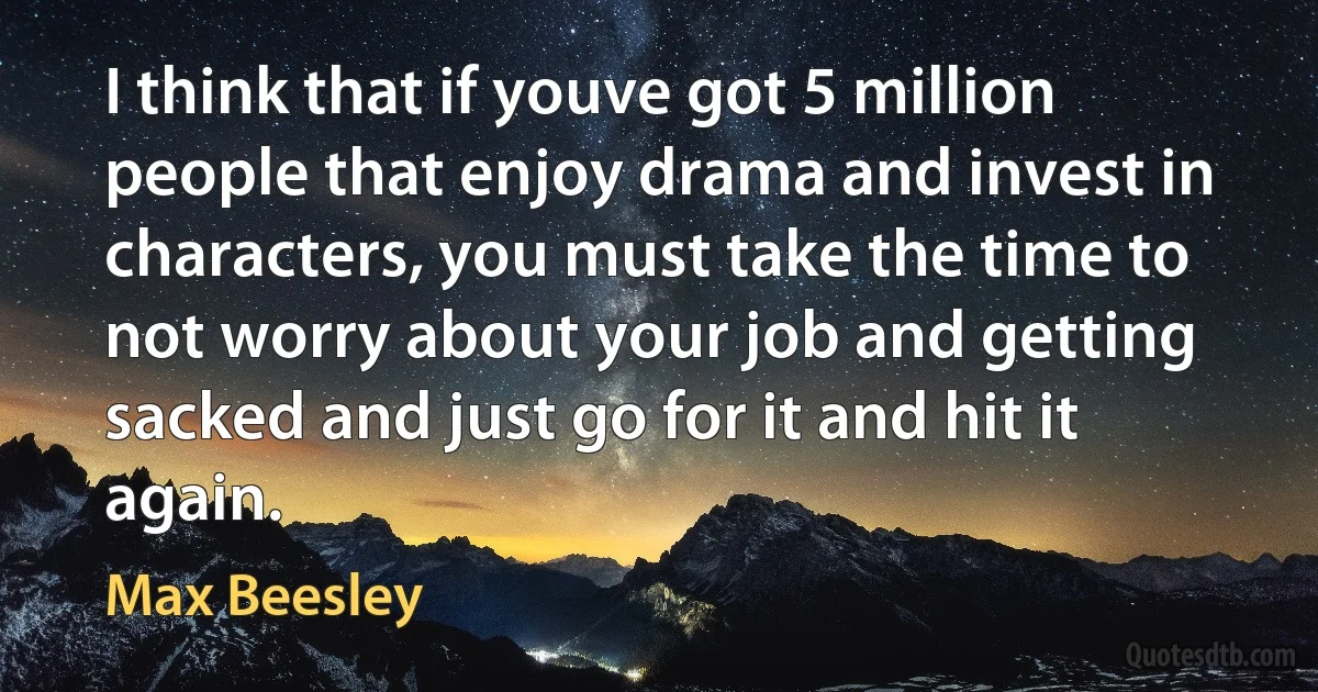 I think that if youve got 5 million people that enjoy drama and invest in characters, you must take the time to not worry about your job and getting sacked and just go for it and hit it again. (Max Beesley)