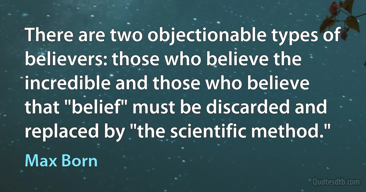 There are two objectionable types of believers: those who believe the incredible and those who believe that "belief" must be discarded and replaced by "the scientific method." (Max Born)