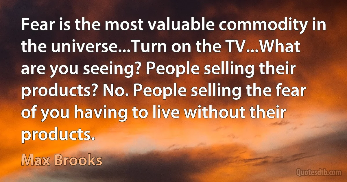 Fear is the most valuable commodity in the universe...Turn on the TV...What are you seeing? People selling their products? No. People selling the fear of you having to live without their products. (Max Brooks)