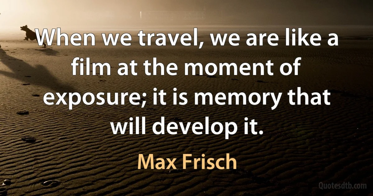 When we travel, we are like a film at the moment of exposure; it is memory that will develop it. (Max Frisch)