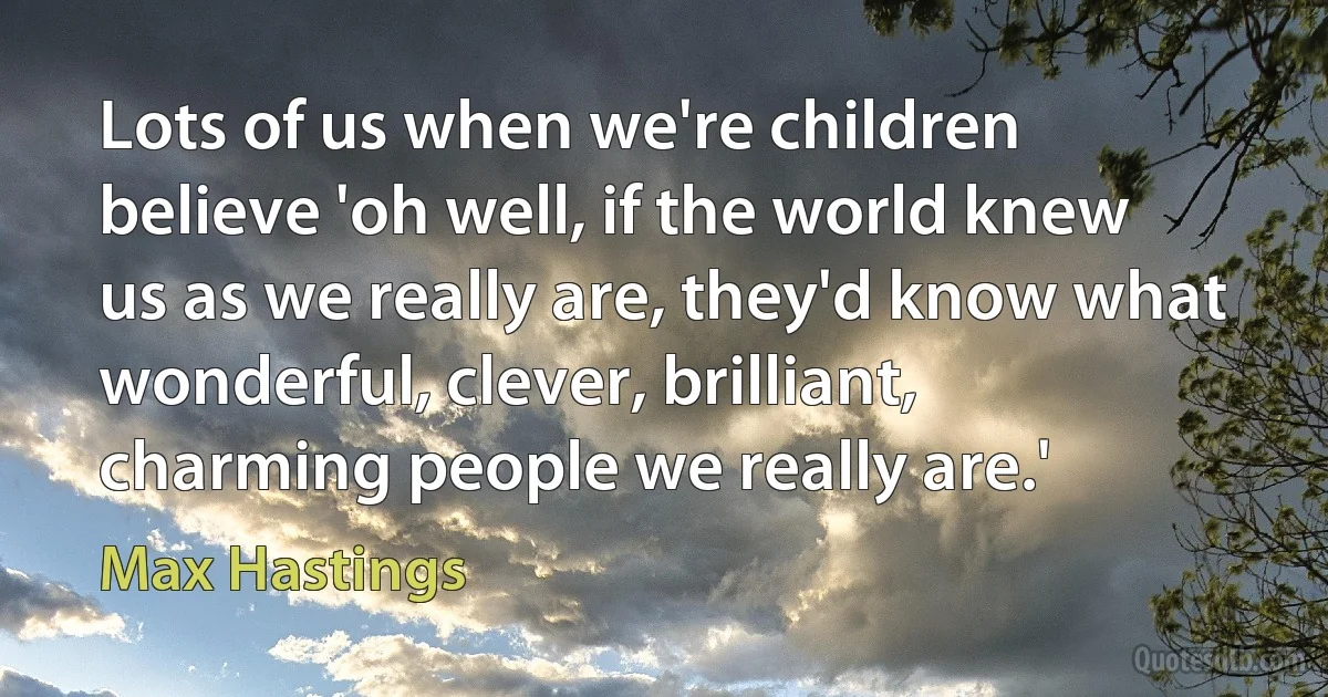 Lots of us when we're children believe 'oh well, if the world knew us as we really are, they'd know what wonderful, clever, brilliant, charming people we really are.' (Max Hastings)