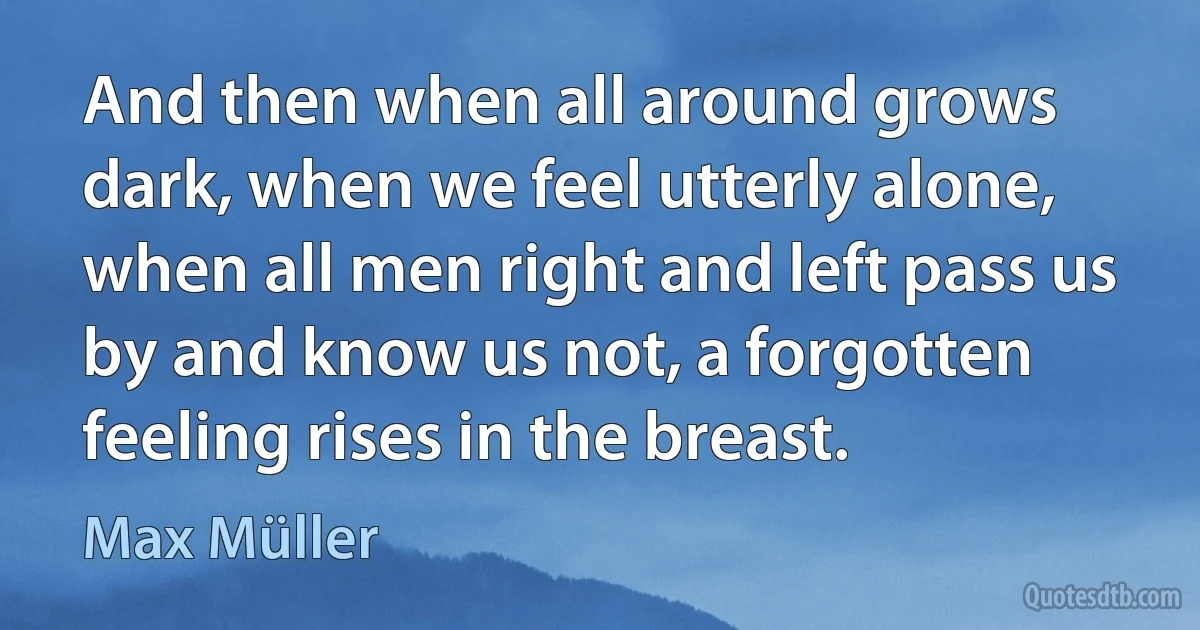 And then when all around grows dark, when we feel utterly alone, when all men right and left pass us by and know us not, a forgotten feeling rises in the breast. (Max Müller)