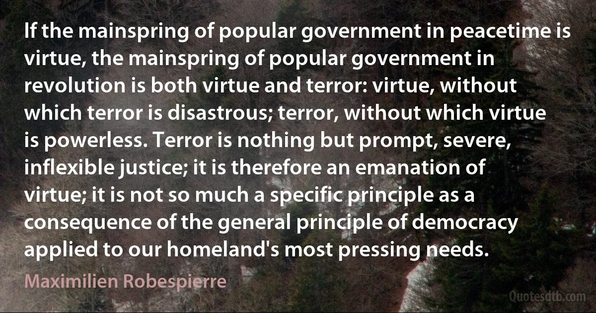 If the mainspring of popular government in peacetime is virtue, the mainspring of popular government in revolution is both virtue and terror: virtue, without which terror is disastrous; terror, without which virtue is powerless. Terror is nothing but prompt, severe, inflexible justice; it is therefore an emanation of virtue; it is not so much a specific principle as a consequence of the general principle of democracy applied to our homeland's most pressing needs. (Maximilien Robespierre)