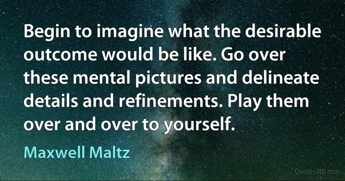 Begin to imagine what the desirable outcome would be like. Go over these mental pictures and delineate details and refinements. Play them over and over to yourself. (Maxwell Maltz)