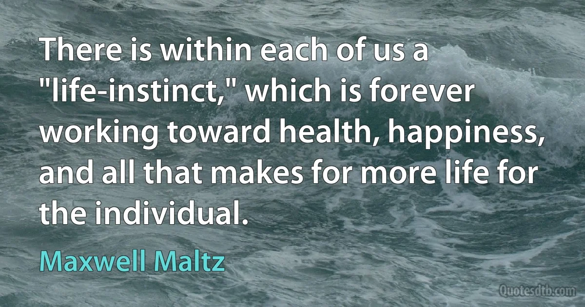 There is within each of us a "life-instinct," which is forever working toward health, happiness, and all that makes for more life for the individual. (Maxwell Maltz)