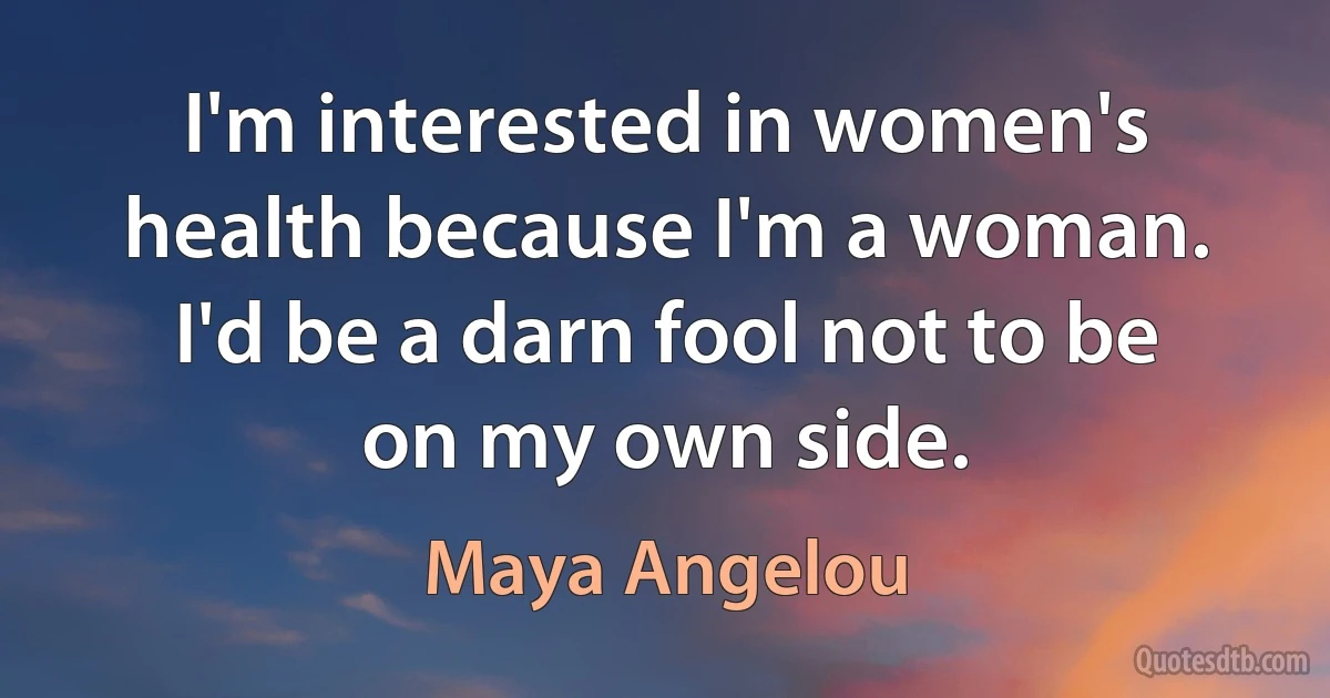 I'm interested in women's health because I'm a woman. I'd be a darn fool not to be on my own side. (Maya Angelou)