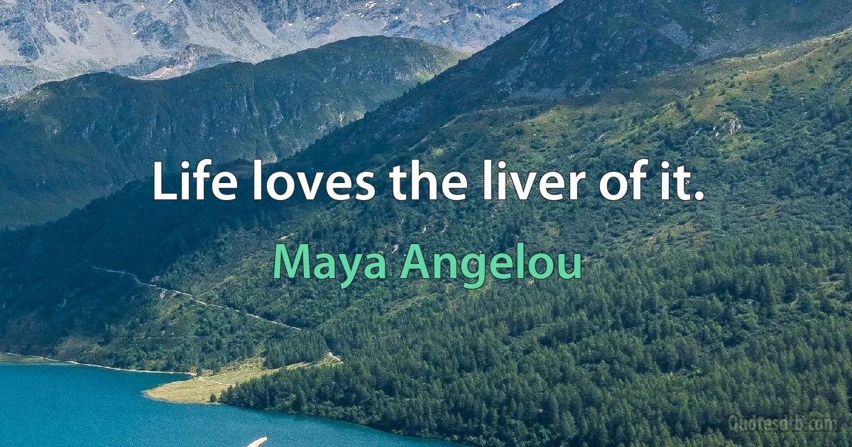 Life loves the liver of it. (Maya Angelou)