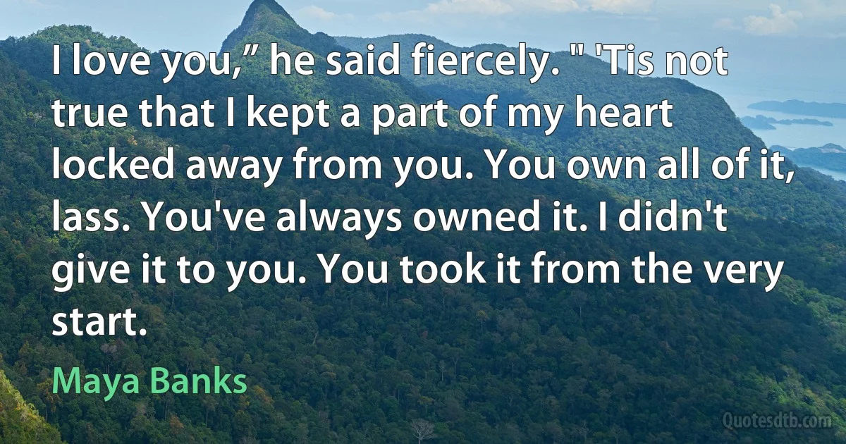 I love you,” he said fiercely. " 'Tis not true that I kept a part of my heart locked away from you. You own all of it, lass. You've always owned it. I didn't give it to you. You took it from the very start. (Maya Banks)