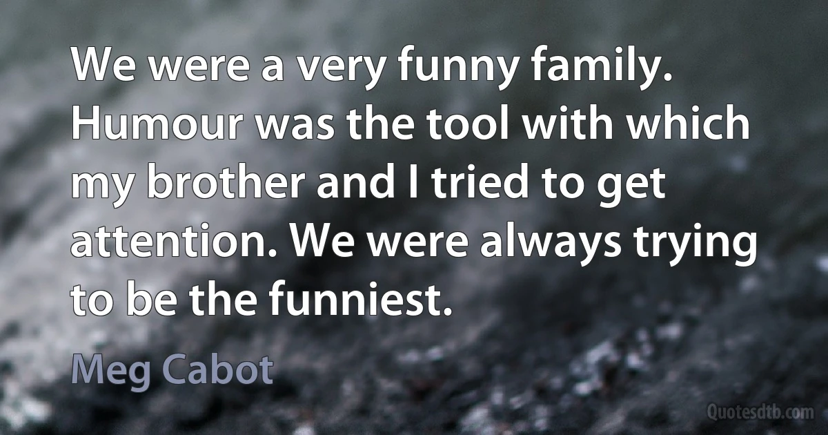 We were a very funny family. Humour was the tool with which my brother and I tried to get attention. We were always trying to be the funniest. (Meg Cabot)