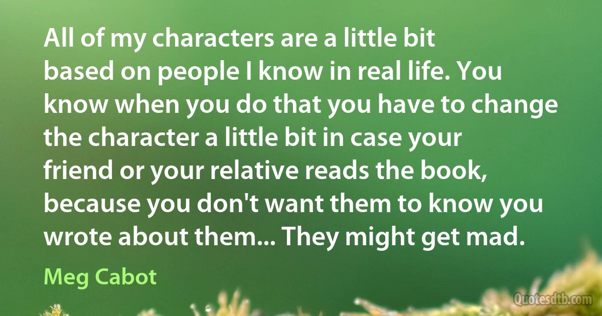 All of my characters are a little bit based on people I know in real life. You know when you do that you have to change the character a little bit in case your friend or your relative reads the book, because you don't want them to know you wrote about them... They might get mad. (Meg Cabot)