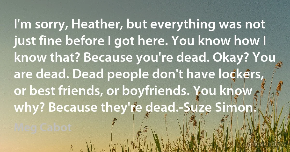 I'm sorry, Heather, but everything was not just fine before I got here. You know how I know that? Because you're dead. Okay? You are dead. Dead people don't have lockers, or best friends, or boyfriends. You know why? Because they're dead.-Suze Simon. (Meg Cabot)