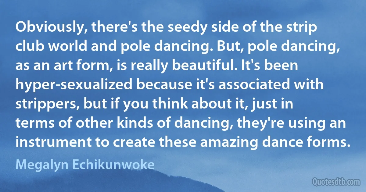 Obviously, there's the seedy side of the strip club world and pole dancing. But, pole dancing, as an art form, is really beautiful. It's been hyper-sexualized because it's associated with strippers, but if you think about it, just in terms of other kinds of dancing, they're using an instrument to create these amazing dance forms. (Megalyn Echikunwoke)